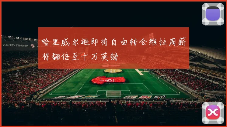 哈里威尔逊即将自由转会维拉周薪将翻倍至十万英镑