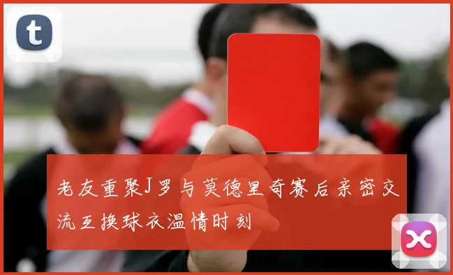 老友重聚J罗与莫德里奇赛后亲密交流互换球衣温情时刻