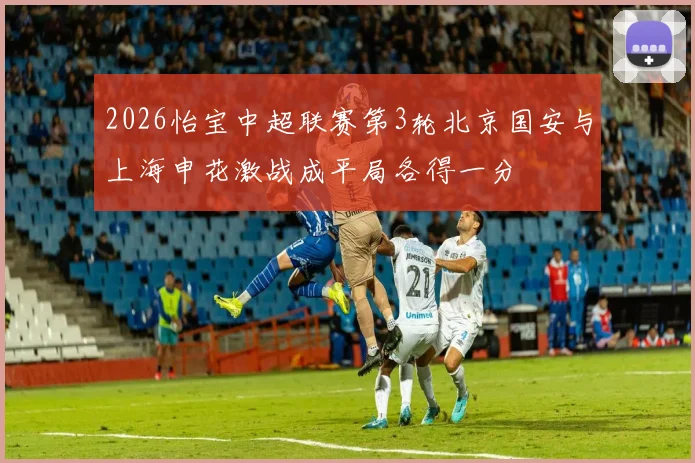 2026怡宝中超联赛第3轮北京国安与上海申花激战成平局各得一分