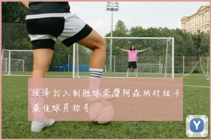 埃泽打入制胜球荣膺阿森纳对纽卡最佳球员称号