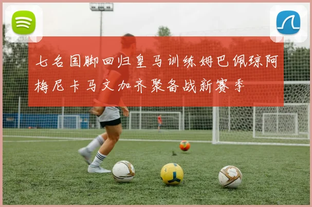 七名国脚回归皇马训练姆巴佩琼阿梅尼卡马文加齐聚备战新赛季