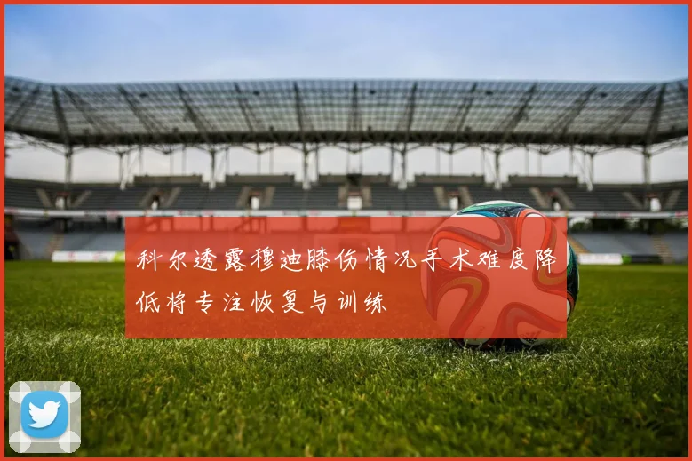 科尔透露穆迪膝伤情况手术难度降低将专注恢复与训练