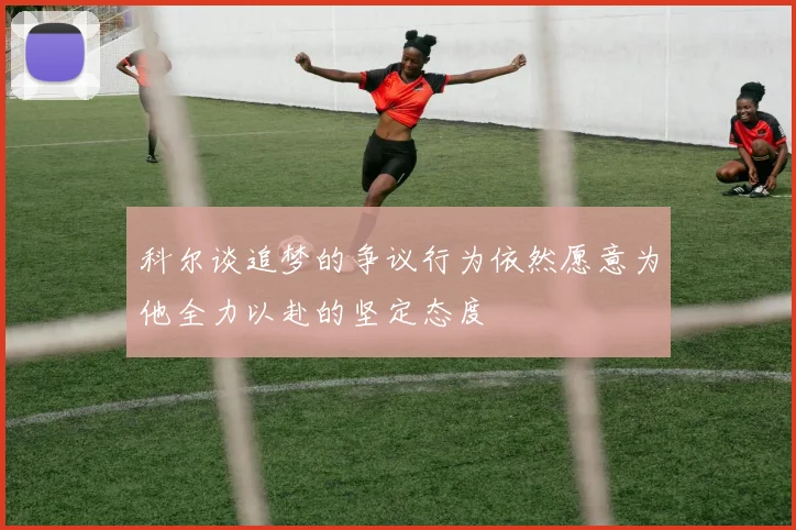 科尔谈追梦的争议行为依然愿意为他全力以赴的坚定态度