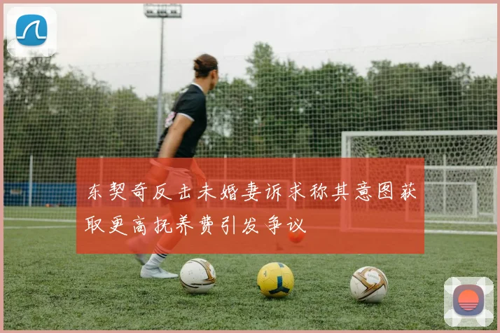东契奇反击未婚妻诉求称其意图获取更高抚养费引发争议