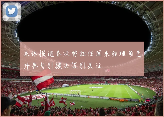 米体报道齐沃将担任国米经理角色并参与引援决策引关注