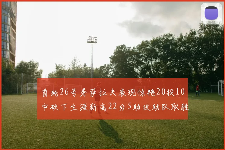 首轮26号秀萨拉夫表现惊艳20投10中砍下生涯新高22分5助攻助队取胜