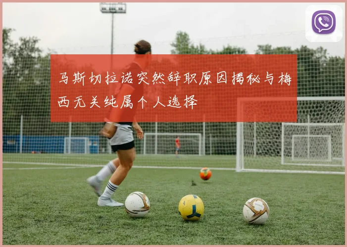 马斯切拉诺突然辞职原因揭秘与梅西无关纯属个人选择