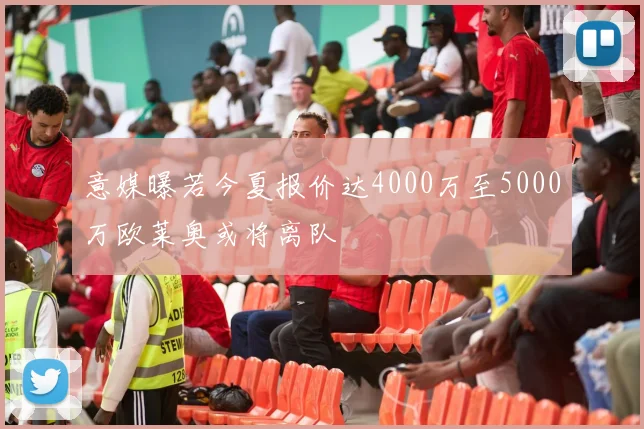 意媒曝若今夏报价达4000万至5000万欧莱奥或将离队